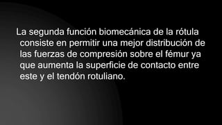 La segunda función biomecánica de la rótula
consiste en permitir una mejor distribución de
las fuerzas de compresión sobre el fémur ya
que aumenta la superficie de contacto entre
este y el tendón rotuliano.
 