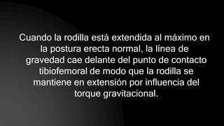 Cuando la rodilla está extendida al máximo en
la postura erecta normal, la línea de
gravedad cae delante del punto de contacto
tibiofemoral de modo que la rodilla se
mantiene en extensión por influencia del
torque gravitacional.
 