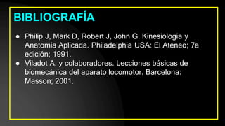 BIBLIOGRAFÍA
● Philip J, Mark D, Robert J, John G. Kinesiologia y
Anatomia Aplicada. Philadelphia USA: El Ateneo; 7a
edición; 1991.
● Viladot A. y colaboradores. Lecciones básicas de
biomecánica del aparato locomotor. Barcelona:
Masson; 2001.
 
