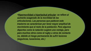 •Hipermovilidad o hiperlaxitud articular: se refiere al
aumento exagerado de la movilidad de las
articulaciones. Las personas que padecen este
trastorno se caracterizan por tener mayor amplitud de
movimiento que el resto de la población. Para algunos
deportes como la natación sugiere una ventaja, pero
para muchos otros como el rugby u otros de contacto
no, debido al riesgo permanente de sufrir lesiones
(esguinces, luxaciones, etc.)
 