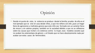 Opinión 
• Donde mi punto de vista , la violencia se produce desde la familia; prueba de ello es el 
mal ejemplo que se vive en casa desde niños, a que me refiero con ello ,pues un hogar 
lleno de agresiones y maltratos genera que este niño sea formado con un carácter lleno 
de rencor y sin valores propios, también en la sociedad debido a que no se reflexiona 
sobre las causas que incitan a la violencia contra la mujer, esos modelos sociales que 
no acaban los estereotipos de género y el Estado que no hace absolutamente nada por 
acabar con estos casos de feminicidios. 
 
