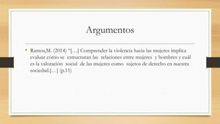 Argumentos 
• Ramos,M. (2014) “[…] Comprender la violencia hacia las mujeres implica 
evaluar cómo se estructuran las relaciones entre mujeres y hombres y cuál 
es la valoración social de las mujeres como sujetos de derecho en nuestra 
sociedad.[…] (p.11) 
 