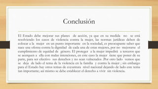Conclusión 
El Estado debe mejorar sus planes de acción, ya que en su medida no se está 
resolviendo los casos de violencia contra la mujer, las normas jurídicas deben de 
colocar a la mujer en un punto importante en la sociedad, es preocupante saber que 
nace una ofensa contra la dignidad de cada una de estas mujeres, por no mejorarse el 
cumplimiento de equidad de género. El proteger a la mujer impedirá a terceros que 
se acerquen a ella con malas intenciones, en este caso la mujer tiene que poner de su 
parte, para ser efectivo sus derechos y no sean vulnerados .Por otro lado vemos que 
se deja de lado el tema de la violencia en la familia y contra la mujer ; sin embargo 
para el Estado hay otros temas de coyuntura nivel nacional dejando de lado este tema 
tan importante; así mismo se debe establecer el derecho a vivir sin violencia. 
 