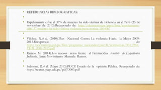 • REFERENCIAS BIBLIOGRAFICAS: 
• 
• Espeluznante cifra: el 37% de mujeres ha sido víctima de violencia en el Perú (25 de 
noviembre de 2013).Recuperado de: http://elcomercio.pe/peru/lima/espeluznante-cifra- 
37-mujeres-ha-sido-victima-violencia-peru-noticia-1664067 
• 
• Vílchez, N.et al. (2010).Plan Nacional Contra La violencia Hacia la Mujer 2009- 
2015.Recuperado de: 
http://www.mimp.gob.pe/files/programas_nacionales/pncvfs/normativas/304_PNC 
VHM_2009-2015.pdf 
• Ramos, M. (2014).Los nuevos retos frente al Feminicidio. Análisis de Expedientes 
Judiciales. Lima: Movimiento Manuela Ramos. 
• 
• Sulmont, D.et al. (Mayo 2013).PUCP. Estado de la opinión Pública. Recuperado de: 
http://textos.pucp.edu.pe/pdf/3003.pdf 
 