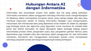 Hubungan Antara AI
dengan Informatika
Informatika dan kecerdasan buatan (AI) adalah dua hal yang saling berkaitan.
Informatika membantu dalam penggunaan teknologi informasi untuk mengembangkan
AI. Misalnya, dalam menciptakan komputer pintar yang mampu belajar dari data atau
membuat keputusan sendiri. Di bidang informatika, dipelajari cara mengumpulkan,
menyimpan, dan memproses data yang diperlukan untuk melatih AI. Selain itu, dipelajari
juga berbagai teknik dan algoritma yang digunakan untuk membuat AI menjadi lebih
pintar dan efektif. Kemudian, AI dapat diterapkan dalam berbagai bidang, seperti
rekomendasi produk online, pengenalan suara, atau pengolahan gambar. Namun, perlu
diperhatikan juga masalah etika dan keamanan dalam penggunaan AI. Jadi, informatika
membantu memahami dan menggunakan kecerdasan buatan untuk menciptakan
teknologi yang lebih cerdas dan berguna bagi banyak bidang kehidupan.
 