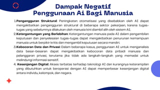 Dampak Negatif
Penggunaan Ai Bagi Manusia
Pengangguran Struktural: Peningkatan otomatisasi yang disebabkan oleh AI dapat
mengakibatkan pengangguran struktural di beberapa sektor pekerjaan, karena tugas-
tugas yang sebelumnya dilakukan oleh manusia kini diambil alih oleh sistem AI.
1.
Ketergantungan yang Berlebihan: Ketergantungan manusia pada AI dalam pengambilan
keputusan dan penyelesaian tugas-tugas dapat mengakibatkan penurunan kemampuan
manusia untuk berpikir kritis dan mengambil keputusan secara mandiri.
2.
Kebocoran Data dan Privasi: Dalam beberapa kasus, penggunaan AI untuk menganalisis
data besar-besaran dapat mengakibatkan kebocoran data pribadi manusia dan
pelanggaran privasi, terutama jika tidak ada langkah-langkah yang memadai untuk
melindungi informasi sensitif.
3.
Kesenjangan Digital: Akses terbatas terhadap teknologi AI dan kurangnya keterampilan
yang dibutuhkan untuk beroperasi dengan AI dapat memperbesar kesenjangan digital
antara individu, kelompok, dan negara.
4.
 