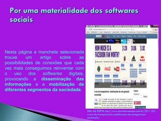 Por uma materialidade dos softwares sociais Nesta página a manchete selecionada trouxe um artigo sobre as possibilidades de conexões que cada vez mais conseguimos reinventar com o uso dos  softwares  digitais, provocando a  disseminação das informações  e a  mobilização de diferentes segmentos da sociedade . Site da ESPM  http://www.inovadoresespm.com.br/2011/03/a-era-da-transparencia-mobilizacoes-de-umageracao-conectada/ 