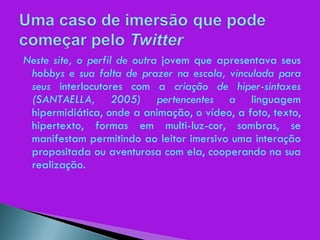 Neste site, o perfil de outra  jovem que apresentava seus  hobbys e sua falta de prazer na escola, vinculada para seus  interlocutores com a  criação de hiper-sintaxes (SANTAELLA, 2005) pertencentes a  linguagem hipermidiática, onde a animação, o vídeo, a foto, texto, hipertexto, formas em multi-luz-cor, sombras, se manifestam permitindo ao leitor imersivo uma interação propositada ou aventurosa com ela, cooperando na sua realização. 