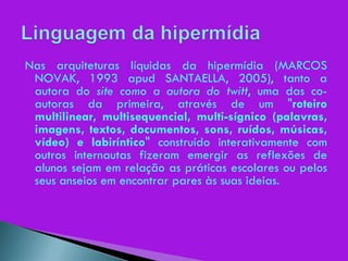 Nas arquiteturas líquidas da hipermídia (MARCOS NOVAK, 1993 apud SANTAELLA, 2005), tanto a autora do  site como a autora do twitt , uma das co-autoras da primeira, através de um " roteiro multilinear, multisequencial, multi-sígnico (palavras, imagens, textos, documentos, sons, ruídos, músicas, vídeo) e labiríntico " construído interativamente com outros internautas fizeram emergir as reflexões de alunos sejam em relação as práticas escolares ou pelos seus anseios em encontrar pares às suas ideias. 