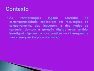 As transformações digitais ocorridas na contemporaneidade implicaram em reinvenções de comportamento, das linguagens e dos modos de aprender da/com a geração digital; neste sentido, investiguei algumas de suas práticas no ciberespaço e suas consequências para a educação. 