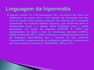O segundo conceito foi o de  espaçotempo sob a perspectiva dos alunos que mobilizaram  seus pares sobre o que acontece de interessante fora dos muros da escola. Neste momento, proponho uma reflexão sobre o conteúdo apresentado nos materiais didáticos impressos, que transitavam entre os conhecimentos locais e o globais sendo projetados para o mundo globalizado em fração de segundos (SANTOS, B. 1997) com acontecimentos de dentro e fora do ciberespaço alterando (CERTAU, 2008), atualizando (LÉVY, 1996) a memória e os sentidos humanos, através da linguagem hipermidiática que o "desloca de seus contextos, fragmentando e desestruturando as referências semânticas e históricas em que seus sentidos se conectavam” (SANTAELLA, 2005, p. 391). 