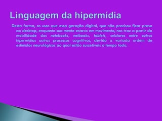 Desta forma, os usos que essa geração digital, que não precisou ficar presa ao desktop, enquanto sua mente estava em movimento, nos traz a partir da mobilidade dos  notebooks, netbooks, tablets, celulares entre outras hipermídias outros processos  cognitivos, devido a variada ordem de estímulos neurológicos ao qual estão suscetíveis o tempo todo. 