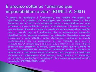 O acesso às tecnologias é fundamental, mas também ele precisa ser qualificado. A presença de tecnologias mais simples, como os livros impressos, ou de outras mais avançadas, como os computadores em rede, produzindo novas realidades, exige o estabelecimento de novas conexões que as situem diante dos complexos problemas enfrentados pela educação, sob o risco de que os investimentos não se traduzam em alterações significativas de questões estruturais da educação. Conexões essas que favoreçam a cada cidadão poder efetivamente participar do mundo contemporâneo não na perspectiva de ser treinado para usar o computador. O computador, o rádio, a tevê, a internet e as mídias digitais precisam estar presentes na escola, concorrendo para que essa deixe de ser mera consumidora de informações produzidas alhures e passe a se transformar – cada escola, cada professor e cada criança – em produtores de culturas e conhecimentos. Cada escola, assim, começa a ser um espaço de produção, ampliação e multiplicação de culturas, apropriando-se das tecnologias (PRETTO, 2008, p. 81). 