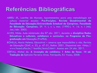 ABREU JR., Laerthe de Moraes. Apontamentos para uma metodologia em cultura material escolar.  Pro-Posições. Revista Quadrimestral da Faculdade de Educação/Universidade Estadual de Campinas. Faculdade de Educação. Campinas,  SP. V. I, n. I, mar. (1990-). V. 16. n. I (46). Jan./abr. 2005. ALVES, Nilda. Aula ministrada dia 07 abr. 2011, durante a  disciplina Redes Educativas e culturais, cotidianos e currículos. no Programa de Pós-graduação em  Educação (ProPEd). BONILLA, Maria Helena. Educativo! – amarra que impossibilita o vôo. Revista de Educação CEAP, n. 33, p. 47-51, Bahia: 2001. Disponível em: <http://www.faced.ufba.br/~bonilla/texto3.htm>. Acesso em: 24 abr. 2011. CERTAU, Michel de.  A invenção do cotidiano: 1 Artes de fazer. 14 ed. Tradução de  Ephraim Ferreira Alves. Petrópolis, RJ: Vozes, 2008. 