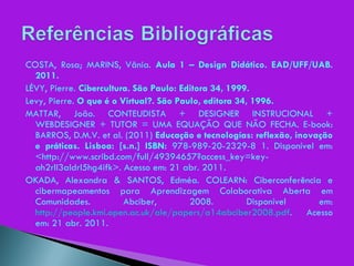 COSTA, Rosa; MARINS, Vânia.  Aula 1 – Design Didático. EAD/UFF/UAB. 2011. LÉVY, Pierre.  Cibercultura. São Paulo: Editora 34, 1999. Levy, Pierre.  O que é o Virtual?. São Paulo, editora 34, 1996. MATTAR, João. CONTEUDISTA + DESIGNER INSTRUCIONAL + WEBDESIGNER + TUTOR = UMA EQUAÇÃO QUE NÃO FECHA. E-book: BARROS, D.M.V. et al. (2011)  Educação e tecnologías: reflexão, inovação e práticas. Lisboa: [s.n.] ISBN:  978-989-20-2329-8 1. Disponível em: <http://www.scribd.com/full/49394657?access_key=key-ah2rll3aldrl5hg4ifk>. Acesso em: 21 abr. 2011. OKADA, Alexandra & SANTOS, Edméa. COLEARN: Ciberconferência e cibermapeamentos para Aprendizagem Colaborativa Aberta em Comunidades. Abciber, 2008. Disponível em:  http://people.kmi.open.ac.uk/ale/papers/a14abciber2008.pdf . Acesso em: 21 abr. 2011. 