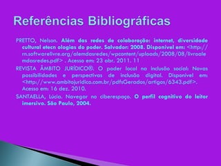 PRETTO, Nelson.  Além das redes de colaboração: internet, diversidade cultural etecn ologias do poder. Salvador: 2008. Disponível em:  <http://rn.softwarelivre.org/alemdasredes/wpcontent/uploads/2008/08/livroalemdasredes.pdf> . Acesso em: 23 abr. 2011. 11 REVISTA ÂMBITO JURÍDICO®. O poder local na inclusão social: Novas possibilidades e perspectivas de inclusão digital. Disponível em: <http://www.ambitojuridico.com.br/pdfsGerados/artigos/6343.pdf>. Acesso em: 16 dez. 2010. SANTAELLA, Lúcia. Navegar no ciberespaço.  O perfil cognitivo do leitor imersivo. São Paulo, 2004. 