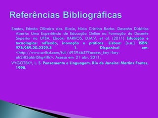 Santos, Edméa Oliveira dos. Riccio, Nicia Cristina Rocha. Desenho Didático Aberto: Uma Experiência de Educação Online na Formação do Docente Superior na UFBA. Ebook: BARROS, D.M.V. et al. (2011)  Educação e tecnologías: reflexão, inovação e práticas. Lisboa: [s.n.] ISBN: 978-989-20-2329-8 1. Disponível em:  <http://www.scribd.com/full/49394657?access_key=key-ah2rll3aldrl5hg4ifk>. Acesso em: 21 abr. 2011. VYGOTSKY, L. S.  Pensamento e Linguagem. Rio de Janeiro: Martins Fontes, 1998. 
