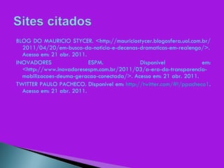 BLOG DO MAURICIO STYCER. <http://mauriciostycer.blogosfera.uol.com.br/2011/04/20/em-busca-da-noticia-e-decenas-dramaticas-em-realengo/>. Acesso em: 21 abr. 2011. INOVADORES ESPM. Disponível em: <http://www.inovadoresespm.com.br/2011/03/a-era-da-transparencia-mobilizacoes-deuma-geracao-conectada/>. Acesso em: 21 abr. 2011. TWITTER PAULO PACHECO. Disponível em:  http://twitter.com/#!/ppacheco1 . Acesso em: 21 abr. 2011. 
