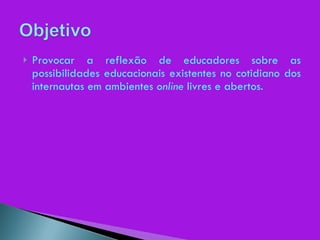 Provocar a reflexão de educadores sobre as possibilidades educacionais existentes no cotidiano dos internautas em ambientes  online  livres e abertos. 