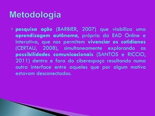 pesquisa ação  (BARBIER, 2007) que viabiliza uma  aprendizagem autônoma , própria da EAD Online e interativa, que nos permitem  vivenciar os cotidianos  (CERTAU, 2008), simultaneamente explorando as  possibilidades comunicacionais  (SANTOS e RICCIO, 2011) dentro e fora do ciberespaço resultando numa outra interface entre aqueles que por algum motivo estavam desconectados. 