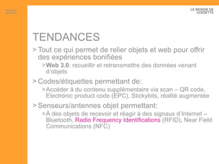 TENDANCES Tout ce qui permet de relier objets et web pour offrir des expériences bonifiées Web 3.0 : recueillir et retransmettre des données venant d’objets Codes/étiquettes permettant de: Accéder à du contenu supplémentaire via scan – QR code, Electronic product code (EPC), Stickybits, réalité augmentée Senseurs/antennes objet permettant: À des objets de recevoir et réagir à des signaux d’Internet – Bluetooth,  Radio  Frequency  Identifications  (RFID), Near Field Communications (NFC) Artisans interactifs 
