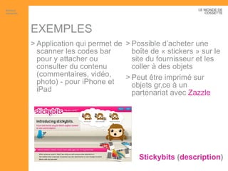 EXEMPLES Stickybits  ( description ) Application qui permet de scanner les codes bar pour y attacher ou consulter du contenu (commentaires, vidéo, photo) - pour iPhone et iPad Possible d’acheter une boîte de « stickers » sur le site du fournisseur et les coller à des objets Peut être imprimé sur objets grâce à un partenariat avec  Zazzle Artisans interactifs 
