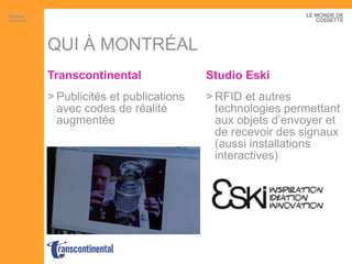 QUI À MONTRÉAL Transcontinental Publicités et publications avec codes de réalité augmentée Studio  Eski RFID et autres technologies permettant aux objets d’envoyer et de recevoir des signaux (aussi installations interactives) Artisans interactifs 