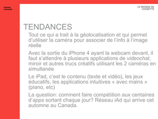 TENDANCES Tout ce qui a trait à la géolocalisation et qui permet d’utiliser la caméra pour associer de l’info à l’image réelle Avec la sortie du iPhone 4 ayant la webcam devant, il faut s’attendre à plusieurs applications de  videochat , miroir et autres trucs créatifs utilisant les 2 caméras en simultanée Le iPad, c’est le contenu (texte et vidéo), les jeux éducatifs, les applications intuitives « avec mains » (piano, etc) La question: comment faire compétition aux centaines d’ apps  sortant chaque jour? Réseau iAd qui arrive cet automne au Canada. Artisans interactifs 
