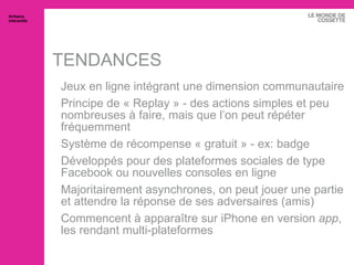 TENDANCES Jeux en ligne intégrant une dimension communautaire Principe de « Replay » - des actions simples et peu nombreuses à faire, mais que l’on peut répéter fréquemment Système de récompense « gratuit » - ex: badge Développés pour des plateformes sociales de type Facebook ou nouvelles consoles en ligne Majoritairement asynchrones, on peut jouer une partie et attendre la réponse de ses adversaires (amis) Commencent à apparaître sur iPhone en version  app , les rendant multi-plateformes Artisans interactifs 