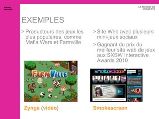 EXEMPLES Zynga  ( vidéo ) Producteurs des jeux les plus populaires, comme Mafia Wars et Farmville Smokescreen Site Web avec plusieurs mini-jeux sociaux Gagnant du prix du meilleur site web de jeux aux SXSW Interactive Awards 2010 Artisans interactifs 