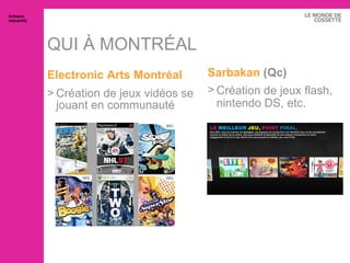QUI À MONTRÉAL Electronic  Arts Montréal Création de jeux vidéos se jouant en communauté Artisans interactifs Sarbakan  (Qc) Création de jeux flash, nintendo DS, etc. 