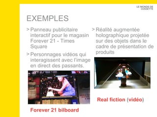 EXEMPLES Forever  21  bilboard Panneau publicitaire interactif pour le magasin Forever 21 - Times Square Personnages vidéos qui interagissent avec l’image en direct des passants.  Real fiction  ( vidéo ) Réalité augmentée holographique projetée sur des objets dans le cadre de présentation de produits 