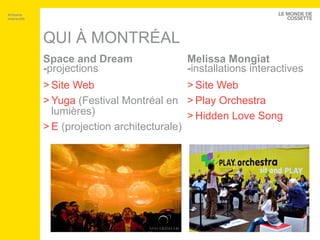 QUI À MONTRÉAL Space and Dream - projections Site Web Yuga  (Festival Montréal en lumières) E  (projection architecturale) Melissa Mongiat - installations interactives Site Web Play  Orchestra Hidden  Love Song Artisans interactifs 