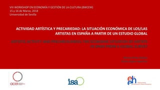 VIII WORKSHOP EN ECONOMÍA Y GESTIÓN DE LA CULTURA (8WCEM)
15 y 16 de Marzo, 2018
Universidad de Sevilla
ACTIVIDAD ARTÍSTICA Y PRECARIEDAD: LA SITUACIÓN ECONÓMICA DE LOS/LAS
ARTISTAS EN ESPAÑA A PARTIR DE UN ESTUDIO GLOBAL
ARTISTIC ACTIVITY AND PRECARIOUSNESS: THE ECONOMIC SITUATION OF ARTISTS
IN SPAIN FROM A GLOBAL SURVEY
Marta Pérez Ibáñez
Isidro López-Aparicio
 