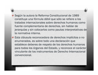 o Según la autora la Reforma Constitucional de 1989
    constituye una fórmula débil que sólo se refiere a los
    tratados internacionales sobre derechos humanos como
    fuente complementaria de derechos, sin hablar de
    jerarquías y sin colocarlos como pautas interpretativas de
    la normativa interna.
o   Esta cláusula reconocedora de derechos implícitos o no
    enumerados, es sobre todo una declaración que
    establece deberes de respeto de los derechos humanos
    para todos los órganos del Estado, y reconoce el carácter
    vinculante de los instrumentos de Derecho Internacional
    convencional.
 