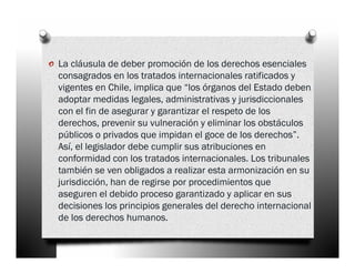 o La cláusula de deber promoción de los derechos esenciales
  consagrados en los tratados internacionales ratificados y
  vigentes en Chile, implica que “los órganos del Estado deben
  adoptar medidas legales, administrativas y jurisdiccionales
  con el fin de asegurar y garantizar el respeto de los
  derechos, prevenir su vulneración y eliminar los obstáculos
  públicos o privados que impidan el goce de los derechos”.
  Así, el legislador debe cumplir sus atribuciones en
  conformidad con los tratados internacionales. Los tribunales
  también se ven obligados a realizar esta armonización en su
  jurisdicción, han de regirse por procedimientos que
  aseguren el debido proceso garantizado y aplicar en sus
  decisiones los principios generales del derecho internacional
  de los derechos humanos.
 
