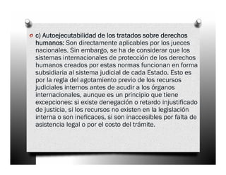 o c) Autoejecutabilidad de los tratados sobre derechos
  humanos: Son directamente aplicables por los jueces
  nacionales. Sin embargo, se ha de considerar que los
  sistemas internacionales de protección de los derechos
  humanos creados por estas normas funcionan en forma
  subsidiaria al sistema judicial de cada Estado. Esto es
  por la regla del agotamiento previo de los recursos
  judiciales internos antes de acudir a los órganos
  internacionales, aunque es un principio que tiene
  excepciones: si existe denegación o retardo injustificado
  de justicia, si los recursos no existen en la legislación
  interna o son ineficaces, si son inaccesibles por falta de
  asistencia legal o por el costo del trámite.
 