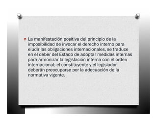 o La manifestación positiva del principio de la
  imposibilidad de invocar el derecho interno para
  eludir las obligaciones internacionales, se traduce
  en el deber del Estado de adoptar medidas internas
  para armonizar la legislación interna con el orden
  internacional; el constituyente y el legislador
  deberán preocuparse por la adecuación de la
  normativa vigente.
 