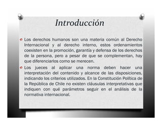 Introducción
o Los derechos humanos son una materia común al Derecho
    Internacional y al derecho interno, estos ordenamientos
    coexisten en la promoción, garantía y defensa de los derechos
    de la persona, pero a pesar de que se complementan, hay
    que diferenciarlos como se merecen.
o   Los jueces al aplicar una norma deben hacer una
    interpretación del contenido y alcance de las disposiciones,
    indicando los criterios utilizados. En la Constitución Política de
    la República de Chile no existen cláusulas interpretativas que
    indiquen con qué parámetros seguir en el análisis de la
    normativa internacional.
 