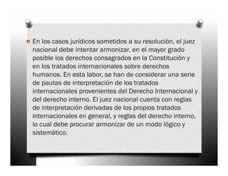 o En los casos jurídicos sometidos a su resolución, el juez
  nacional debe intentar armonizar, en el mayor grado
  posible los derechos consagrados en la Constitución y
  en los tratados internacionales sobre derechos
  humanos. En esta labor, se han de considerar una serie
  de pautas de interpretación de los tratados
  internacionales provenientes del Derecho Internacional y
  del derecho interno. El juez nacional cuenta con reglas
  de interpretación derivadas de los propios tratados
  internacionales en general, y reglas del derecho interno,
  lo cual debe procurar armonizar de un modo lógico y
  sistemático.
 