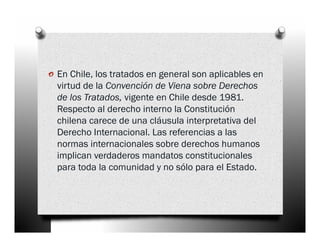 o En Chile, los tratados en general son aplicables en
  virtud de la Convención de Viena sobre Derechos
  de los Tratados, vigente en Chile desde 1981.
  Respecto al derecho interno la Constitución
  chilena carece de una cláusula interpretativa del
  Derecho Internacional. Las referencias a las
  normas internacionales sobre derechos humanos
  implican verdaderos mandatos constitucionales
  para toda la comunidad y no sólo para el Estado.
 