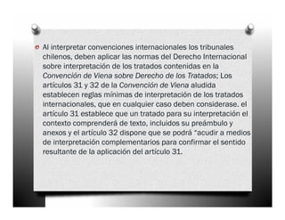 o Al interpretar convenciones internacionales los tribunales
  chilenos, deben aplicar las normas del Derecho Internacional
  sobre interpretación de los tratados contenidas en la
  Convención de Viena sobre Derecho de los Tratados; Los
  artículos 31 y 32 de la Convención de Viena aludida
  establecen reglas mínimas de interpretación de los tratados
  internacionales, que en cualquier caso deben considerase. el
  artículo 31 establece que un tratado para su interpretación el
  contexto comprenderá de texto, incluidos su preámbulo y
  anexos y el artículo 32 dispone que se podrá “acudir a medios
  de interpretación complementarios para confirmar el sentido
  resultante de la aplicación del artículo 31.
 