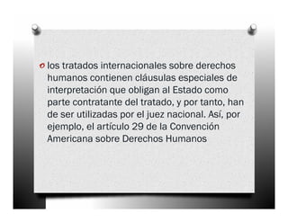 o los tratados internacionales sobre derechos
 humanos contienen cláusulas especiales de
 interpretación que obligan al Estado como
 parte contratante del tratado, y por tanto, han
 de ser utilizadas por el juez nacional. Así, por
 ejemplo, el artículo 29 de la Convención
 Americana sobre Derechos Humanos
 