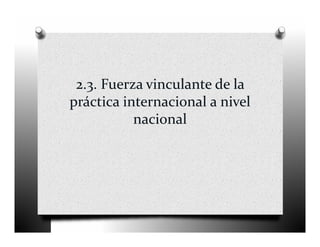 2.3. Fuerza vinculante de la 
práctica internacional a nivel 
           nacional  
 
