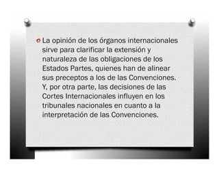 o La opinión de los órganos internacionales
 sirve para clarificar la extensión y
 naturaleza de las obligaciones de los
 Estados Partes, quienes han de alinear
 sus preceptos a los de las Convenciones.
 Y, por otra parte, las decisiones de las
 Cortes Internacionales influyen en los
 tribunales nacionales en cuanto a la
 interpretación de las Convenciones.
 