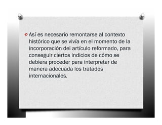 o Así es necesario remontarse al contexto
 histórico que se vivía en el momento de la
 incorporación del artículo reformado, para
 conseguir ciertos indicios de cómo se
 debiera proceder para interpretar de
 manera adecuada los tratados
 internacionales.
 