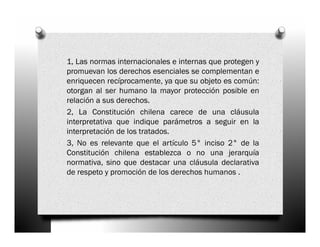 1, Las normas internacionales e internas que protegen y
promuevan los derechos esenciales se complementan e
enriquecen recíprocamente, ya que su objeto es común:
otorgan al ser humano la mayor protección posible en
relación a sus derechos.
2, La Constitución chilena carece de una cláusula
interpretativa que indique parámetros a seguir en la
interpretación de los tratados.
3, No es relevante que el artículo 5° inciso 2° de la
Constitución chilena establezca o no una jerarquía
normativa, sino que destacar una cláusula declarativa
de respeto y promoción de los derechos humanos .
 
