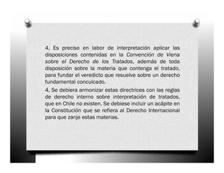 4, Es preciso en labor de interpretación aplicar las
disposiciones contenidas en la Convención de Viena
sobre el Derecho de los Tratados, además de toda
disposición sobre la materia que contenga el tratado,
para fundar el veredicto que resuelve sobre un derecho
fundamental conculcado.
4, Se debiera armonizar estas directrices con las reglas
de derecho interno sobre interpretación de tratados,
que en Chile no existen. Se debiese incluir un acápite en
la Constitución que se refiera al Derecho Internacional
para que zanje estas materias.
 