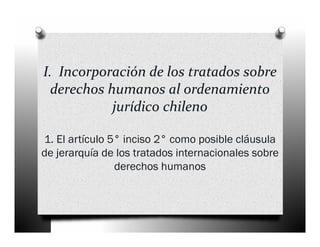 I.  Incorporación de los tratados sobre 
  derechos humanos al ordenamiento 
            jurídico chileno

1. El artículo 5° inciso 2° como posible cláusula
de jerarquía de los tratados internacionales sobre
                derechos humanos
 