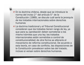 o En la doctrina chilena, desde que se introduce la
    norma del inciso 2° del artículo 5° de la
    Constitución (1989), se discute cuál sería la jerarquía
    de los tratados internacionales sobre derechos
    humanos
o   La doctrina tradicional y el Tribunal Constitucional
    consideran que los tratados tienen rango de ley, ya
    que para su aprobación deben someterse a los
    mismo trámites que una ley; los tratados
    internacionales están sometidos a control de
    constitucionalidad; de otra forma se alteraría el
    mecanismo de reforma constitucional. De acuerdo a
    esta teoría, en caso de conflicto, las disposiciones de
    la Constitución prevalecen sobre las del tratado,
    incluso si versan sobre derechos humanos.
 